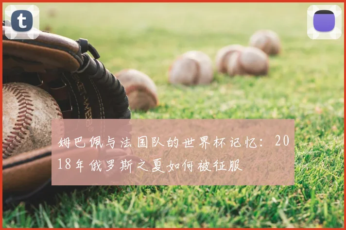 姆巴佩与法国队的世界杯记忆:2018年俄罗斯之夏如何被征服