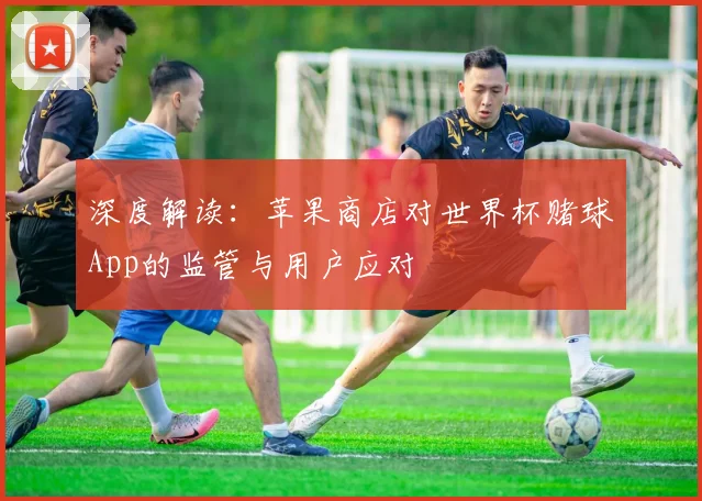 深度解读:苹果商店对世界杯赌球App的监管与用户应对