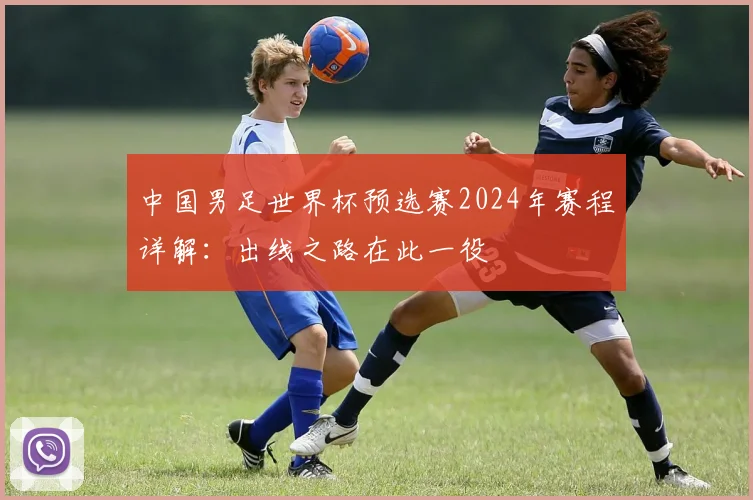中国男足世界杯预选赛2024年赛程详解:出线之路在此一役