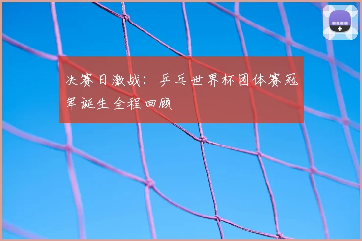 决赛日激战:乒乓世界杯团体赛冠军诞生全程回顾