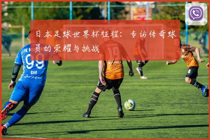 日本足球世界杯征程:专访传奇球员的荣耀与挑战