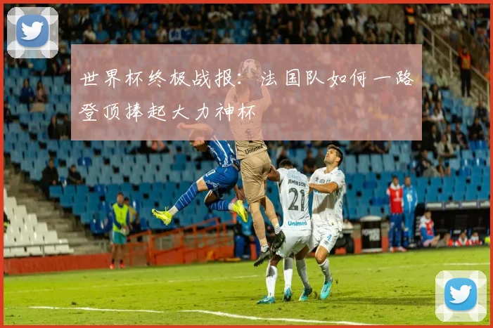 世界杯终极战报：法国队如何一路登顶捧起大力神杯