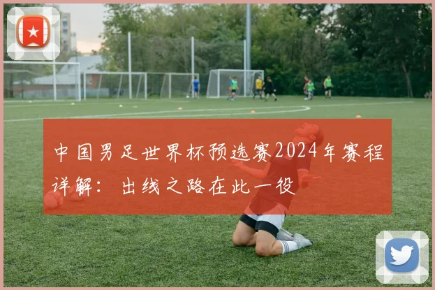 中国男足世界杯预选赛2024年赛程详解:出线之路在此一役