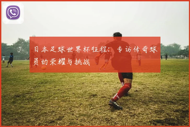 日本足球世界杯征程：专访传奇球员的荣耀与挑战