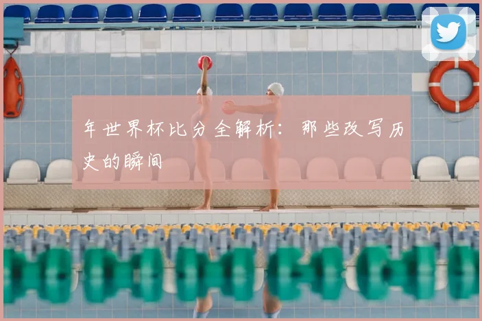 年世界杯比分全解析：那些改写历史的瞬间
