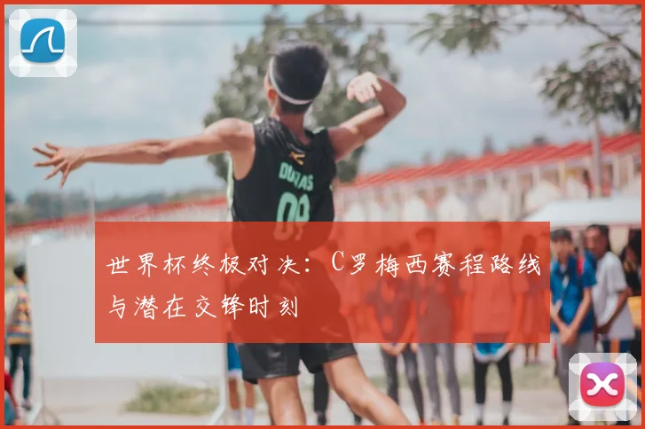 世界杯终极对决：C罗梅西赛程路线与潜在交锋时刻