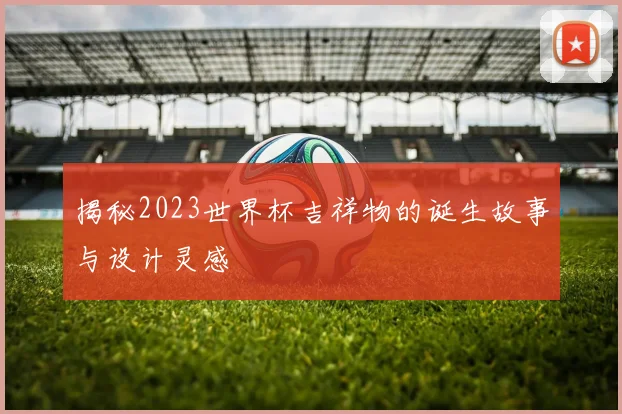 揭秘2023世界杯吉祥物的诞生故事与设计灵感