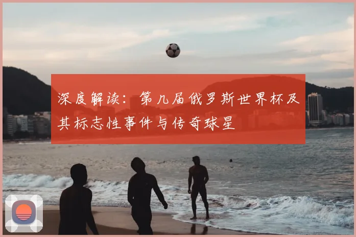 深度解读:第几届俄罗斯世界杯及其标志性事件与传奇球星