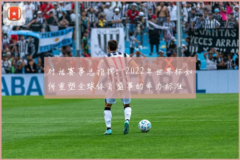 对话赛事总指挥：2022年世界杯如何重塑全球体育盛事的举办标准